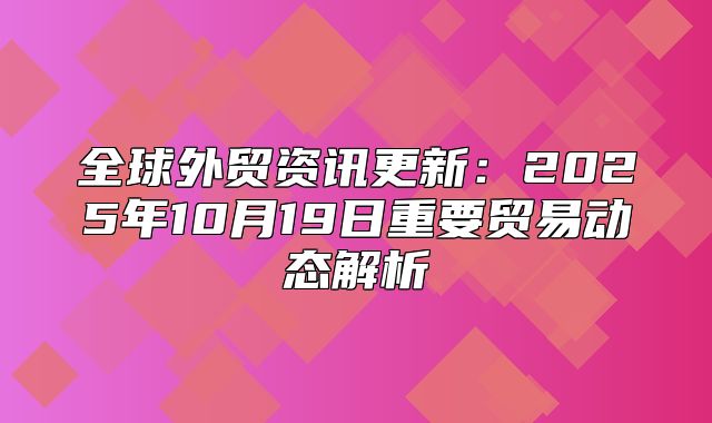 全球外贸资讯更新：2025年10月19日重要贸易动态解析