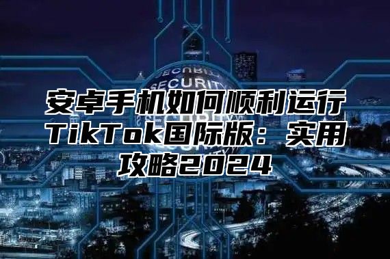 安卓手机如何顺利运行TikTok国际版：实用攻略2025