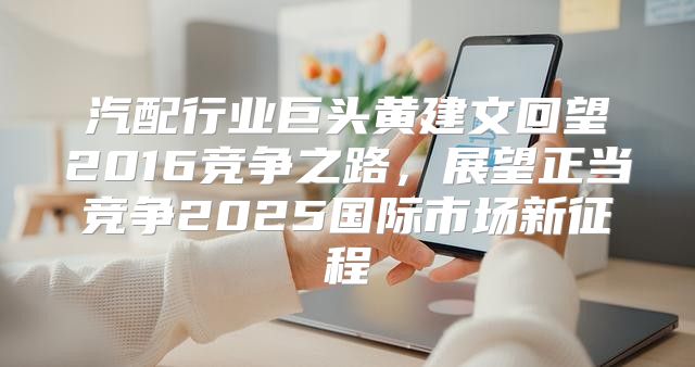 汽配行业巨头黄建文回望2016竞争之路，展望正当竞争2025国际市场新征程