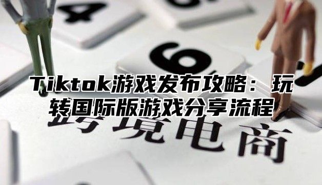 Tiktok游戏发布攻略：玩转国际版游戏分享流程