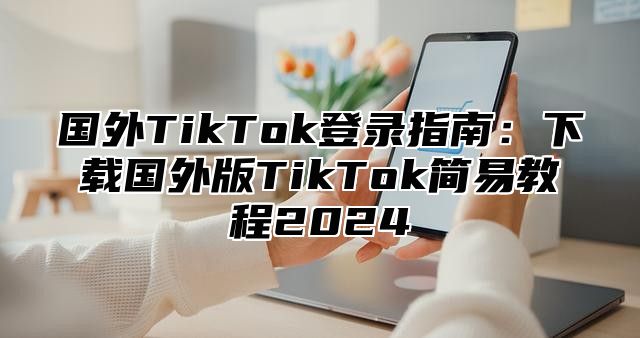国外TikTok登录指南：下载国外版TikTok简易教程2025