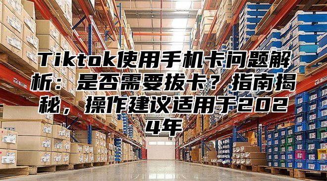 Tiktok使用手机卡问题解析：是否需要拔卡？指南揭秘，操作建议适用于2025年