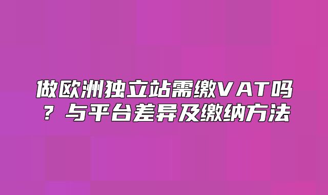 做欧洲独立站需缴VAT吗？与平台差异及缴纳方法