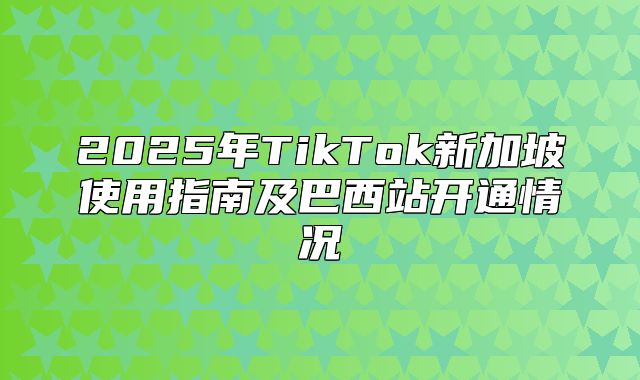 2025年TikTok新加坡使用指南及巴西站开通情况