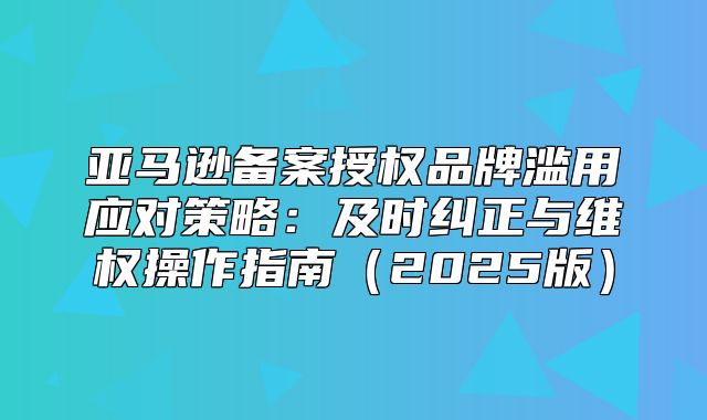 亚马逊备案授权品牌滥用应对策略：及时纠正与维权操作指南2025版