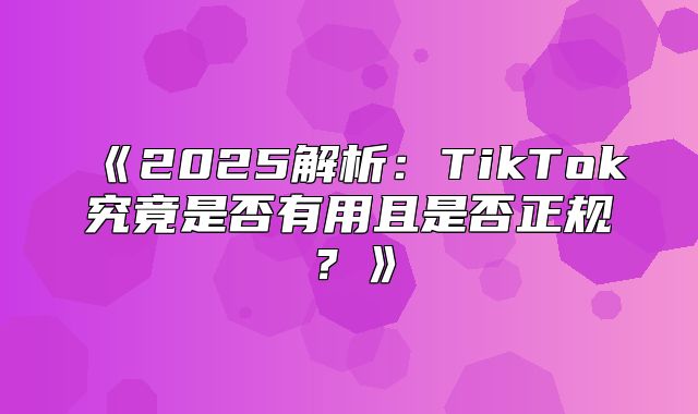 2025解析：TikTok究竟是否有用且是否正规？