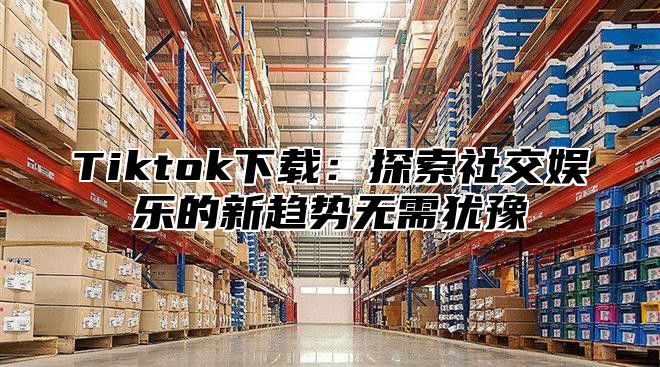 Tiktok下载：探索社交娱乐的新趋势无需犹豫