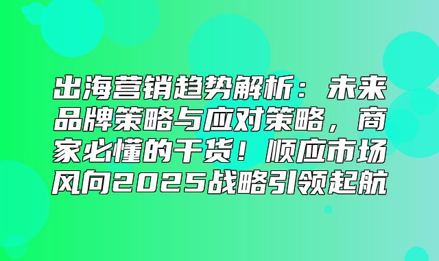 出海营销趋势解析：未来品牌策略与应对策略，商家必懂的干货！顺应市场风向2025战略引领起航