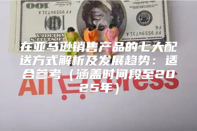 在亚马逊销售产品的七大配送方式解析及发展趋势：适合参考涵盖时间段至2025年