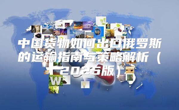 中国货物如何出口俄罗斯的运输指南与策略解析2025版