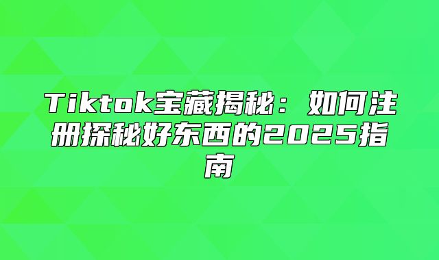 Tiktok宝藏揭秘：如何注册探秘好东西的2025指南