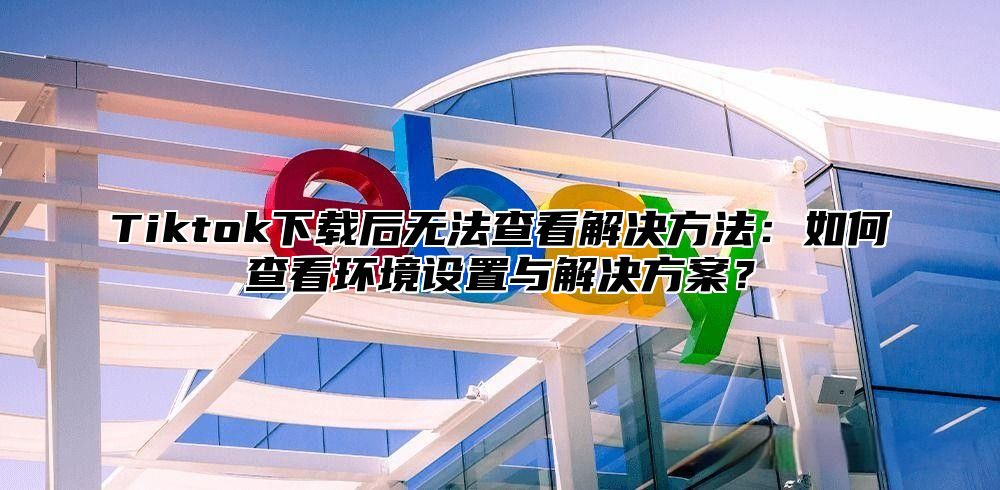 Tiktok下载后无法查看解决方法：如何查看环境设置与解决方案？