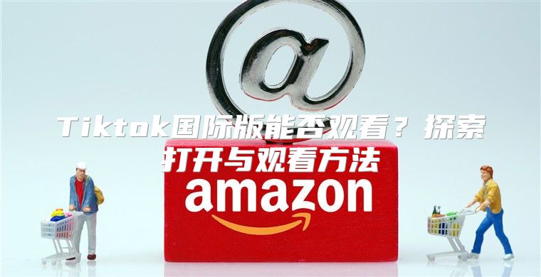 Tiktok国际版能否观看？探索打开与观看方法