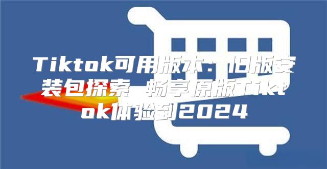 Tiktok可用版本：旧版安装包探索 畅享原版Tiktok体验到2025