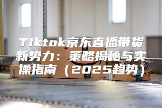 Tiktok京东直播带货新势力：策略揭秘与实操指南2025趋势