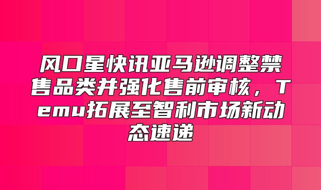 风口星快讯亚马逊调整禁售品类并强化售前审核，Temu拓展至智利市场新动态速递