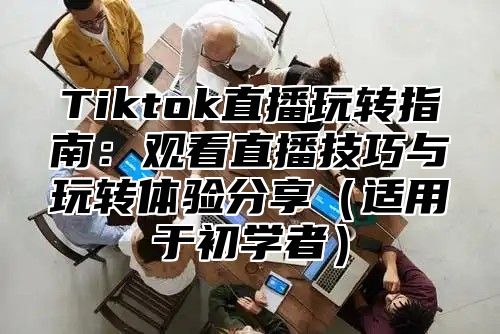 Tiktok直播玩转指南：观看直播技巧与玩转体验分享适用于初学者