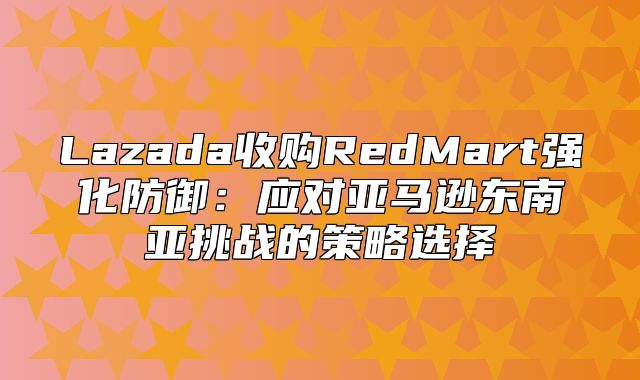 Lazada收购RedMart强化防御：应对亚马逊东南亚挑战的策略选择