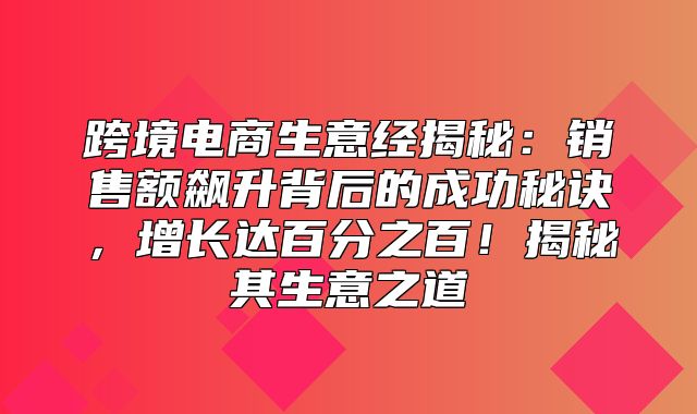 跨境电商生意经揭秘：销售额飙升背后的成功秘诀，增长达百分之百！揭秘其生意之道