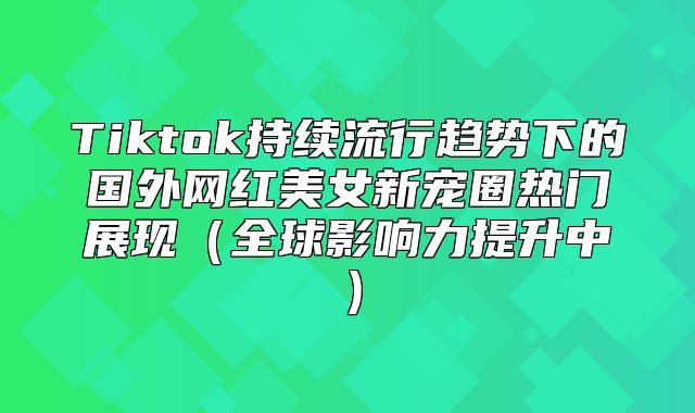 Tiktok持续流行趋势下的国外网红美女新宠圈热门展现全球影响力提升中
