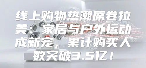 线上购物热潮席卷拉美：家居与户外运动成新宠，累计购买人数突破3.5亿！
