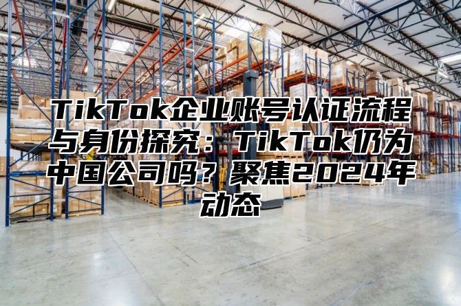 TikTok企业账号认证流程与身份探究：TikTok仍为中国公司吗？聚焦2025年动态