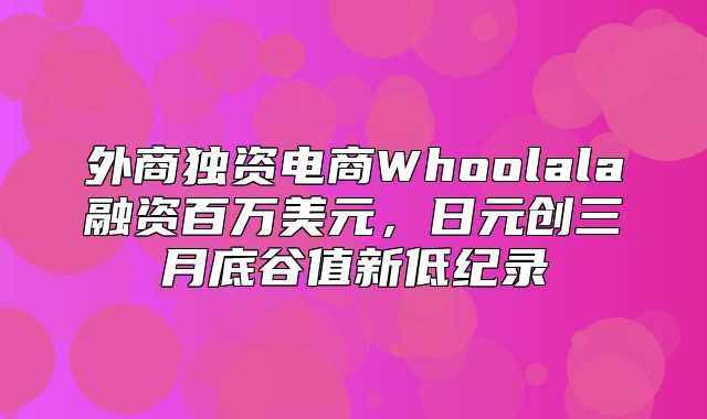 外商独资电商Whoolala融资百万美元，日元创三月底谷值新低纪录