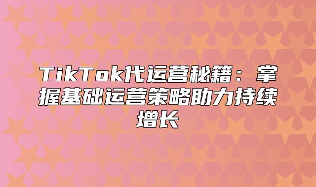 TikTok代运营秘籍：掌握基础运营策略助力持续增长