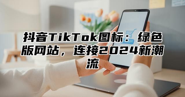 抖音TikTok图标：绿色版网站，连接2025新潮流