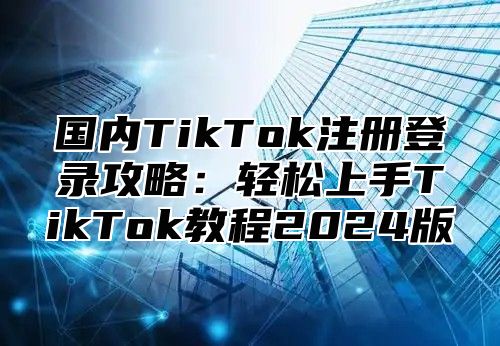 国内TikTok注册登录攻略：轻松上手TikTok教程2025版