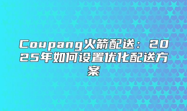 Coupang火箭配送：2025年如何设置优化配送方案