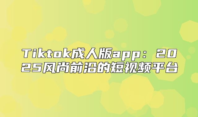 Tiktok成人版app：2025风尚前沿的短视频平台