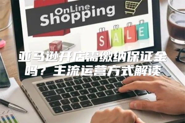 亚马逊开店需缴纳保证金吗？主流运营方式解读