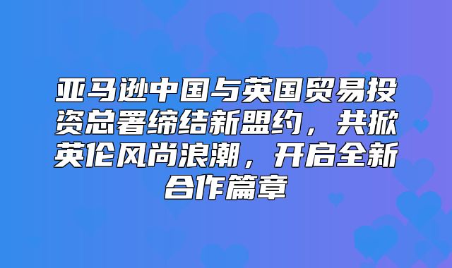 亚马逊中国与英国贸易投资总署缔结新盟约，共掀英伦风尚浪潮，开启全新合作篇章