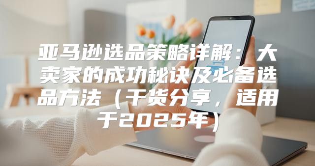 亚马逊选品策略详解：大卖家的成功秘诀及必备选品方法干货分享，适用于2025年