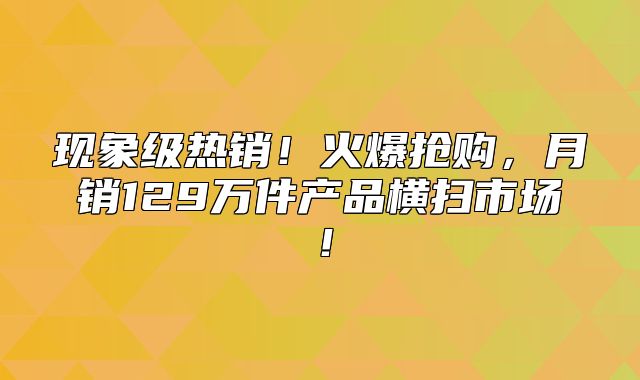现象级热销！火爆抢购，月销129万件产品横扫市场！