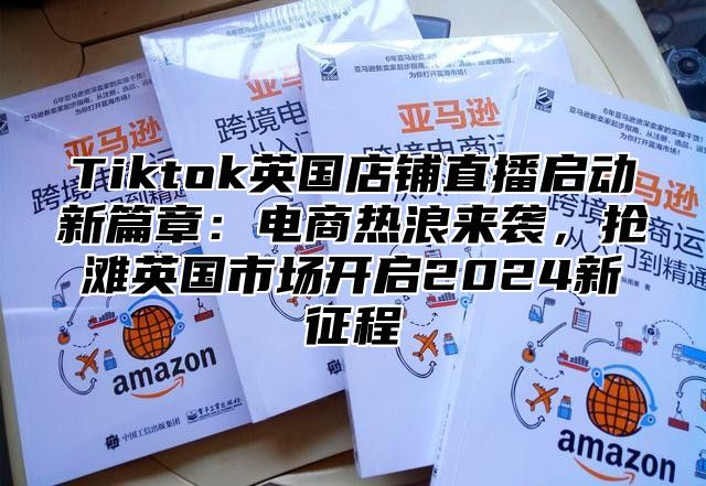Tiktok英国店铺直播启动新篇章：电商热浪来袭，抢滩英国市场开启2025新征程