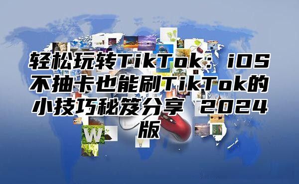 轻松玩转TikTok：iOS不抽卡也能刷TikTok的小技巧秘笈分享 2025版