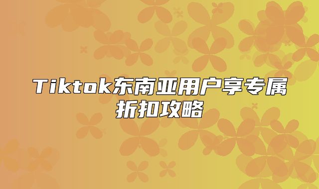 Tiktok东南亚用户享专属折扣攻略
