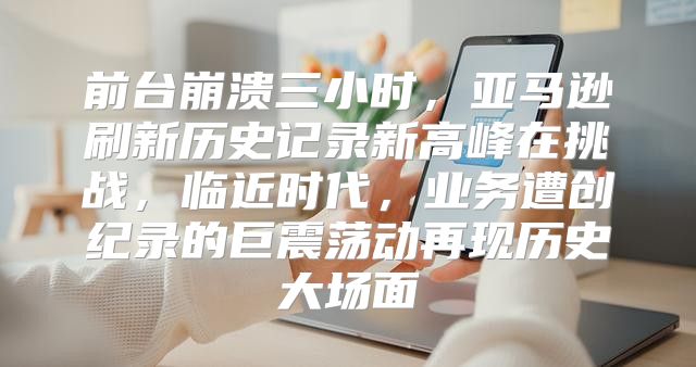前台崩溃三小时，亚马逊刷新历史记录新高峰在挑战，临近时代，业务遭创纪录的巨震荡动再现历史大场面