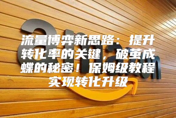 流量博弈新思路：提升转化率的关键，破茧成蝶的秘密！保姆级教程实现转化升级
