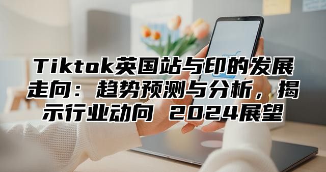 Tiktok英国站与印的发展走向：趋势预测与分析，揭示行业动向 2025展望