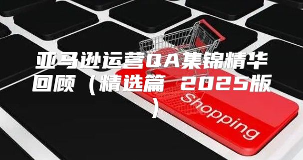 亚马逊运营QA集锦精华回顾精选篇 2025版