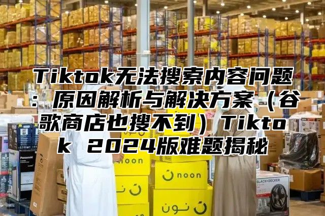 Tiktok无法搜索内容问题：原因解析与解决方案谷歌商店也搜不到Tiktok 2025版难题揭秘