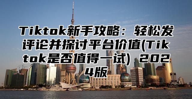 Tiktok新手攻略：轻松发评论并探讨平台价值(Tiktok是否值得一试) 2025版