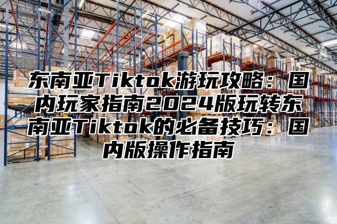 东南亚Tiktok游玩攻略：国内玩家指南2025版玩转东南亚Tiktok的必备技巧：国内版操作指南