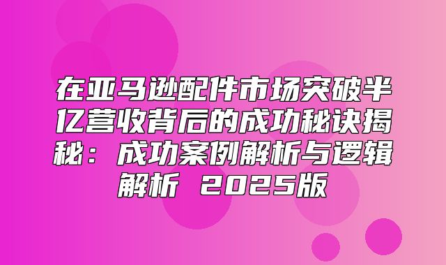 在亚马逊配件市场突破半亿营收背后的成功秘诀揭秘：成功案例解析与逻辑解析 2025版