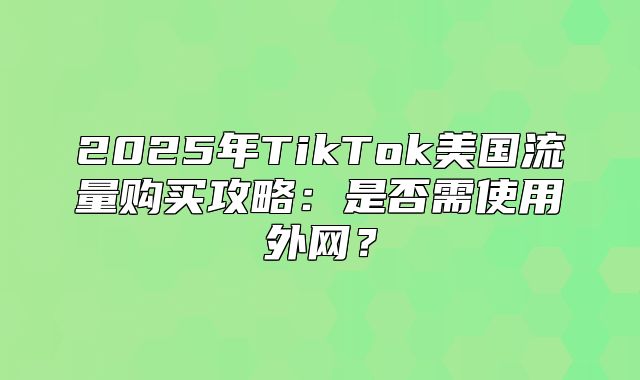 2025年TikTok美国流量购买攻略：是否需使用外网？