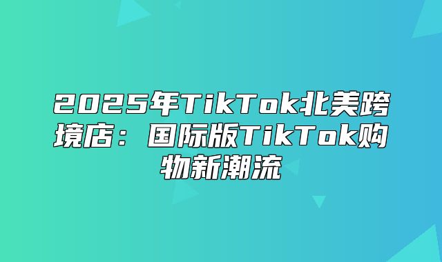 2025年TikTok北美跨境店：国际版TikTok购物新潮流