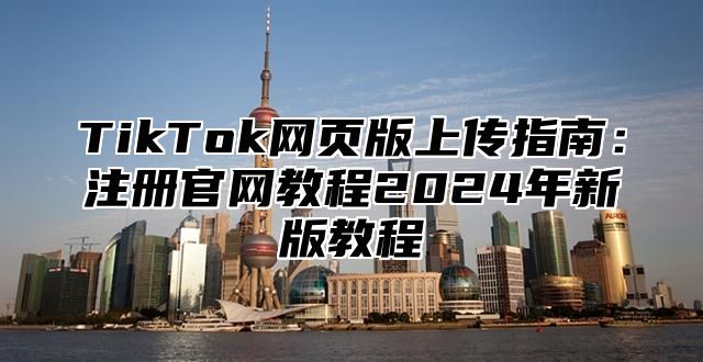 TikTok网页版上传指南：注册官网教程2025年新版教程